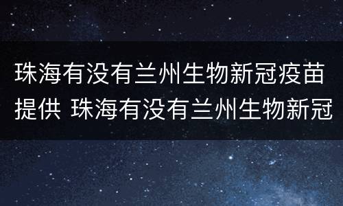 珠海有没有兰州生物新冠疫苗提供 珠海有没有兰州生物新冠疫苗提供接种证明