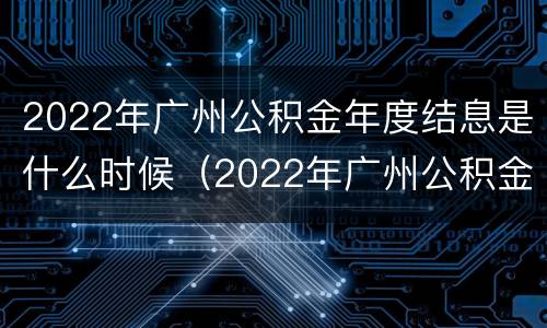 2022年广州公积金年度结息是什么时候（2022年广州公积金年度结息是什么时候开始的）