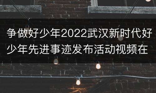 争做好少年2022武汉新时代好少年先进事迹发布活动视频在哪里看？