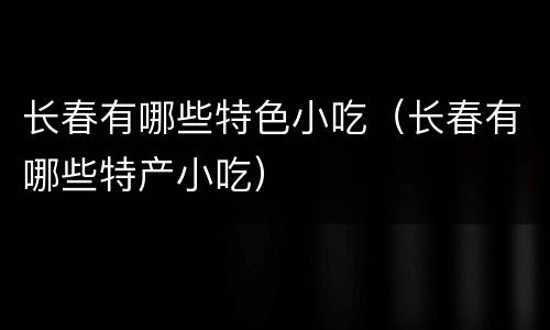 长春有哪些特色小吃（长春有哪些特产小吃）