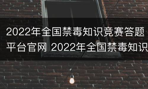 2022年全国禁毒知识竞赛答题平台官网 2022年全国禁毒知识竞赛答题平台官网下载