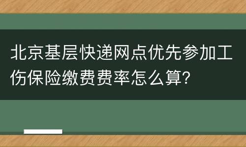 北京基层快递网点优先参加工伤保险缴费费率怎么算？