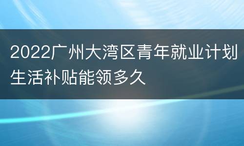 2022广州大湾区青年就业计划生活补贴能领多久