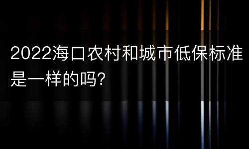 2022海口农村和城市低保标准是一样的吗？