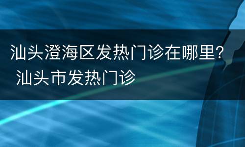汕头澄海区发热门诊在哪里？ 汕头市发热门诊