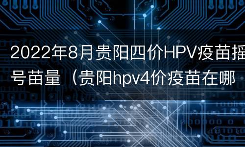 2022年8月贵阳四价HPV疫苗摇号苗量（贵阳hpv4价疫苗在哪里打）