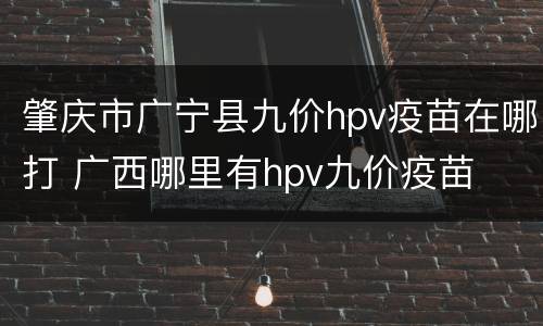 肇庆市广宁县九价hpv疫苗在哪打 广西哪里有hpv九价疫苗