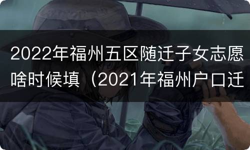 2022年福州五区随迁子女志愿啥时候填（2021年福州户口迁移办理）