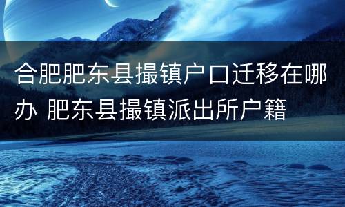 合肥肥东县撮镇户口迁移在哪办 肥东县撮镇派出所户籍