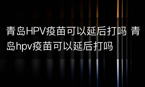 青岛HPV疫苗可以延后打吗 青岛hpv疫苗可以延后打吗