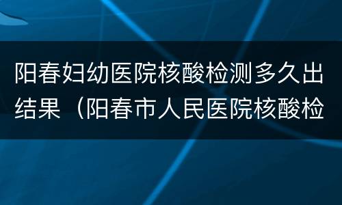 阳春妇幼医院核酸检测多久出结果（阳春市人民医院核酸检测什么时候出结果?）