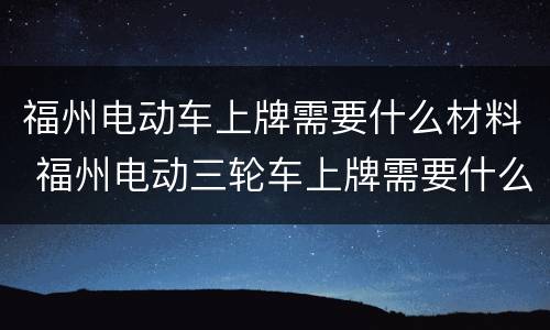 福州电动车上牌需要什么材料 福州电动三轮车上牌需要什么材料