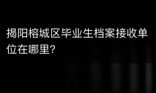 揭阳榕城区毕业生档案接收单位在哪里？