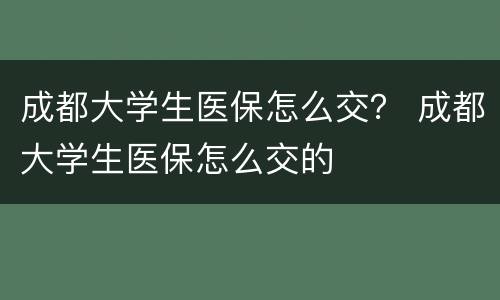 成都大学生医保怎么交？ 成都大学生医保怎么交的