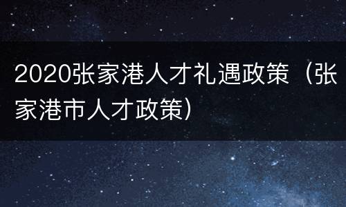 2020张家港人才礼遇政策（张家港市人才政策）