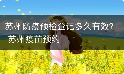 苏州防疫预检登记多久有效？ 苏州疫苗预约