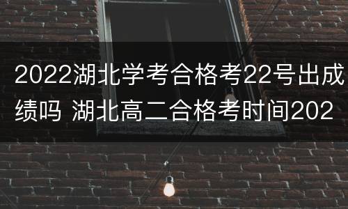 2022湖北学考合格考22号出成绩吗 湖北高二合格考时间2021