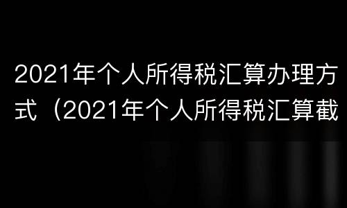2021年个人所得税汇算办理方式（2021年个人所得税汇算截止时间）