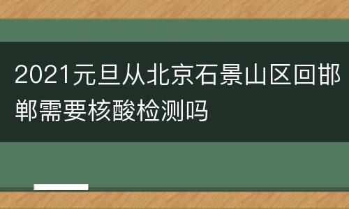 2021元旦从北京石景山区回邯郸需要核酸检测吗