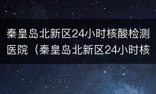 秦皇岛北新区24小时核酸检测医院（秦皇岛北新区24小时核酸检测医院电话）
