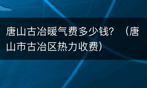 唐山古冶暖气费多少钱？（唐山市古冶区热力收费）