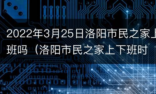 2022年3月25日洛阳市民之家上班吗（洛阳市民之家上下班时间?）