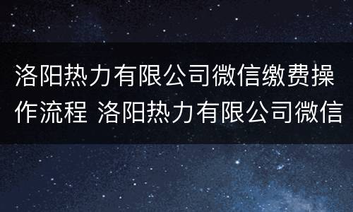 洛阳热力有限公司微信缴费操作流程 洛阳热力有限公司微信缴费操作流程视频