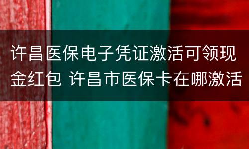 许昌医保电子凭证激活可领现金红包 许昌市医保卡在哪激活