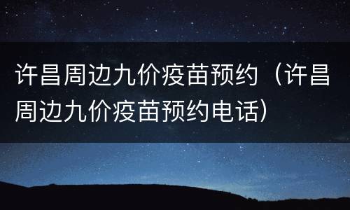 许昌周边九价疫苗预约（许昌周边九价疫苗预约电话）
