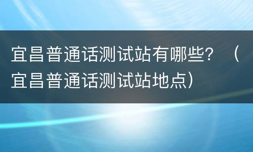 宜昌普通话测试站有哪些？（宜昌普通话测试站地点）