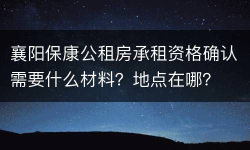 襄阳保康公租房承租资格确认需要什么材料？地点在哪？