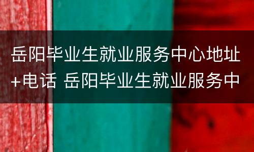 岳阳毕业生就业服务中心地址+电话 岳阳毕业生就业服务中心地址 电话是多少