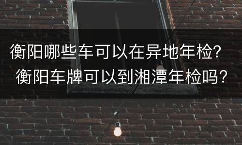 衡阳哪些车可以在异地年检？ 衡阳车牌可以到湘潭年检吗?