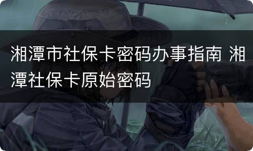 湘潭市社保卡密码办事指南 湘潭社保卡原始密码