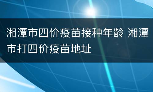 湘潭市四价疫苗接种年龄 湘潭市打四价疫苗地址
