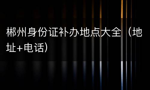 郴州身份证补办地点大全（地址+电话）