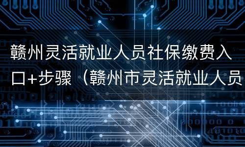 赣州灵活就业人员社保缴费入口+步骤（赣州市灵活就业人员社保缴费）