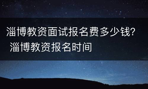 淄博教资面试报名费多少钱？ 淄博教资报名时间