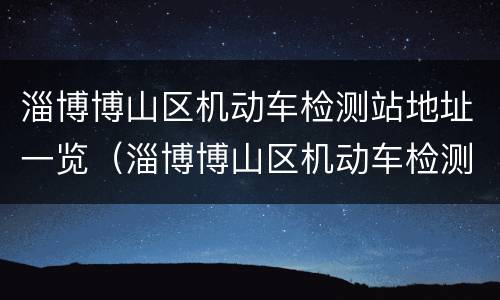 淄博博山区机动车检测站地址一览（淄博博山区机动车检测站地址一览表查询）