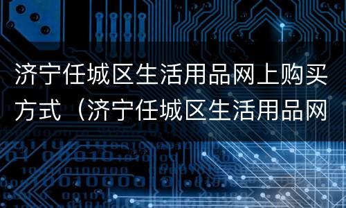济宁任城区生活用品网上购买方式（济宁任城区生活用品网上购买方式有哪些）