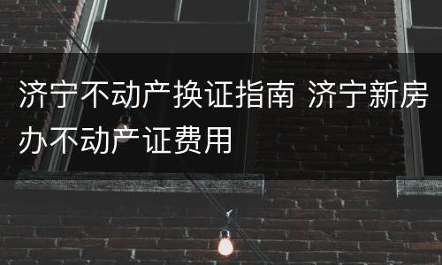 济宁不动产换证指南 济宁新房办不动产证费用