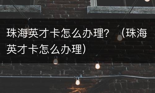 珠海英才卡怎么办理？（珠海英才卡怎么办理）