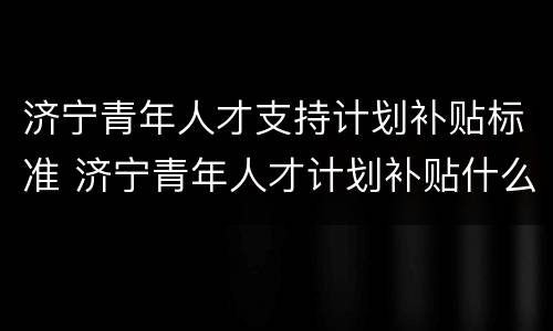 济宁青年人才支持计划补贴标准 济宁青年人才计划补贴什么时候到账