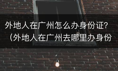 外地人在广州怎么办身份证？（外地人在广州去哪里办身份证）