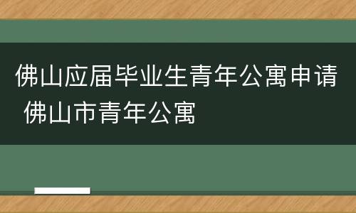 佛山应届毕业生青年公寓申请 佛山市青年公寓