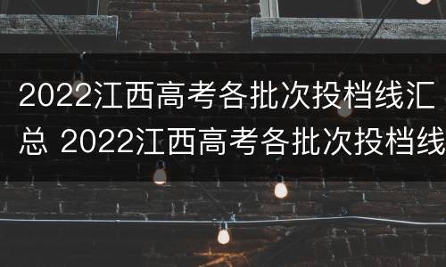 2022江西高考各批次投档线汇总 2022江西高考各批次投档线汇总公布