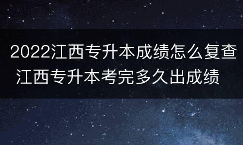 2022江西专升本成绩怎么复查 江西专升本考完多久出成绩