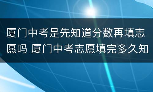 厦门中考是先知道分数再填志愿吗 厦门中考志愿填完多久知道录取
