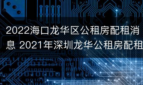 2022海口龙华区公租房配租消息 2021年深圳龙华公租房配租计划