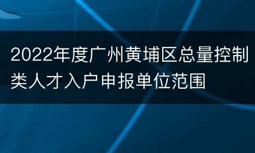 2022年度广州黄埔区总量控制类人才入户申报单位范围